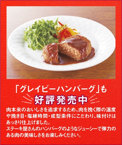 「グレイビーハンバーグ」も好評発売中　肉本来のおいしさを追求するため、肉を挽く際の温度や挽き目・塩練時間・成型条件にこだわり、味付けはあっさり仕上げました。ステーキ屋さんのハンバーグのようなジューシーで弾力のある肉の美味しさをお楽しみください。