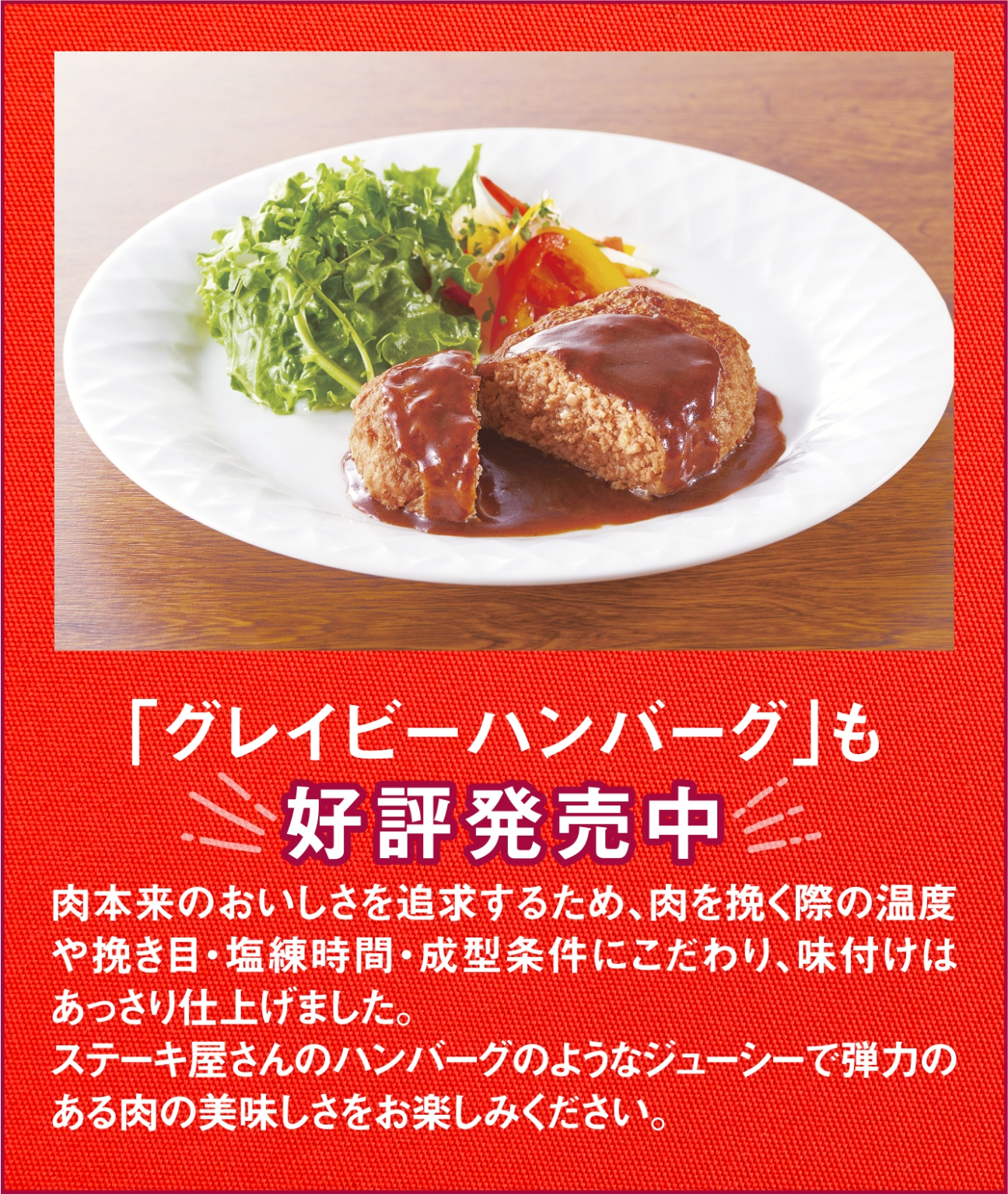 「グレイビーハンバーグ」も好評発売中　肉本来のおいしさを追求するため、肉を挽く際の温度や挽き目・塩練時間・成型条件にこだわり、味付けはあっさり仕上げました。ステーキ屋さんのハンバーグのようなジューシーで弾力のある肉の美味しさをお楽しみください。