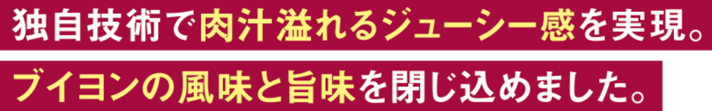 独自技術で肉汁溢れるジューシー感を実現。ブイヨンの風味と甘味を閉じ込めました。
