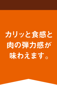 カリッと食感と肉の弾力感が味わえます。