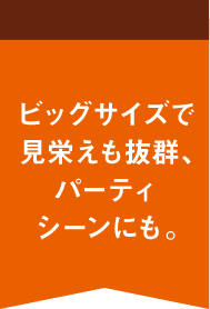 ビッグサイズで見栄えも抜群、パーティシーンにも。