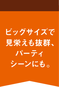 ビッグサイズで見栄えも抜群、パーティシーンにも。