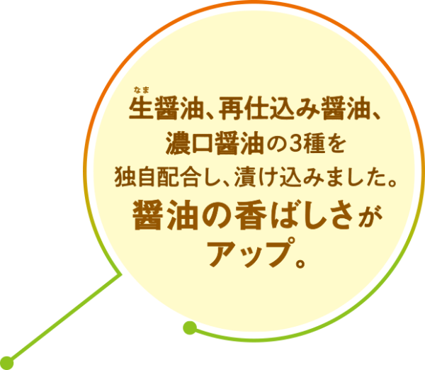 生醤油、再仕込み醤油、濃口醤油の3種を独自配合し、漬け込みました。醤油の香ばしさがアップ。