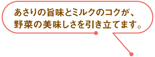 あさりの旨味とミルクのコクが、野菜の美味しさを引き立てます。