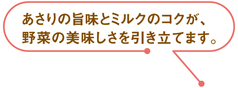 あさりの旨味とミルクのコクが、野菜の美味しさを引き立てます。