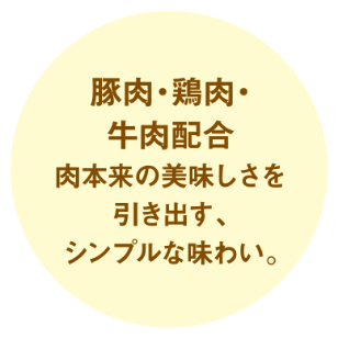 豚肉・鶏肉・牛肉配合　肉本来の美味しさを引き出す、シンプルな味わい。