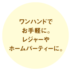 ワンハンドでお手軽に。レジャーやホームパーティーに。