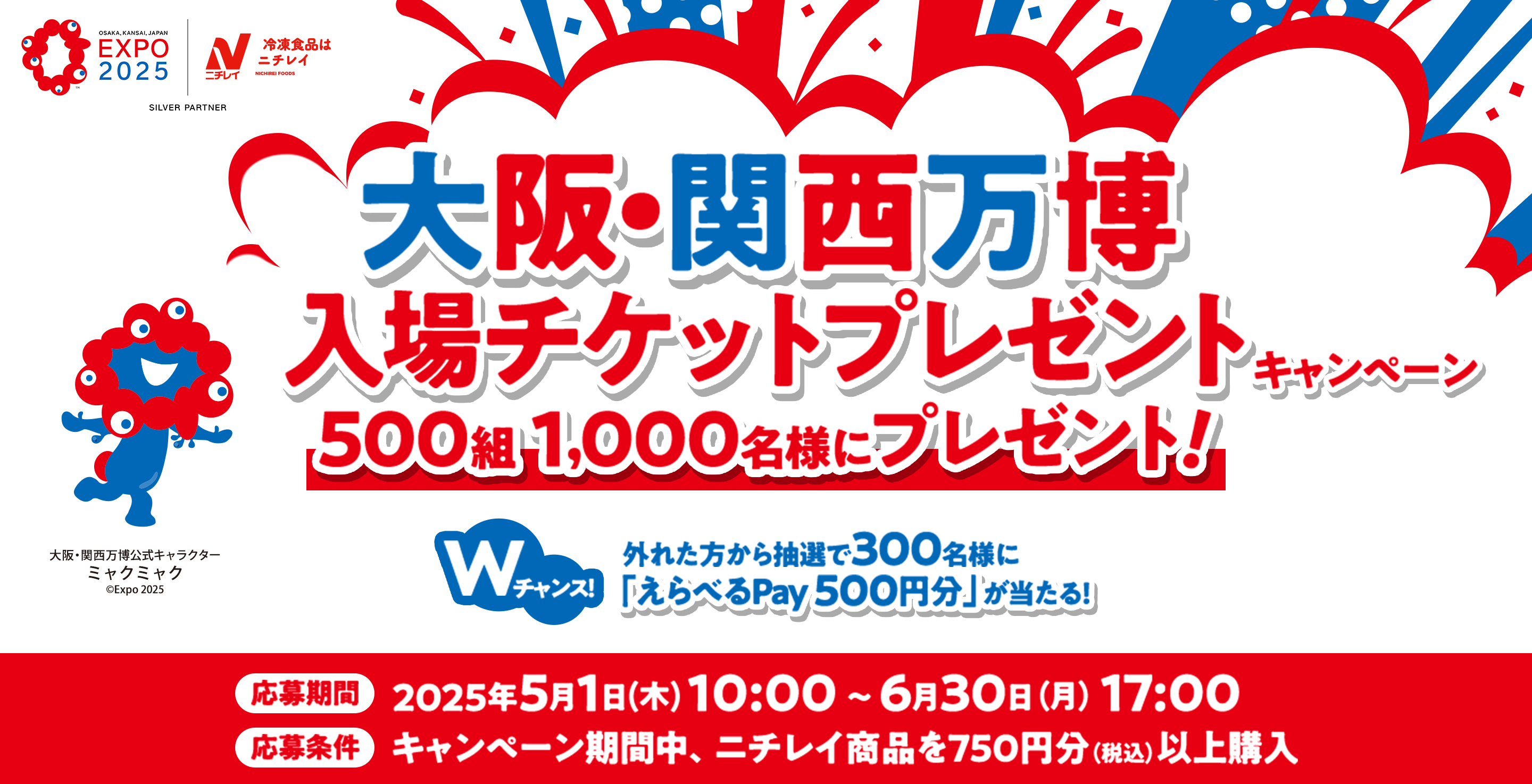 EXPO 2025 ニチレイ SILVER PARTNER 大阪・関西万博 入場チケットプレゼントキャンペーン 500組 1,000名様にプレゼント！ Wチャンス！ 外れた方から抽選で300名に「えらべるPay 500円分」が当たる！ 左下のキャラクター 大阪・関西万博公式キャラクター ミャクミャク ©Expo 2025 応募期間 2025年5月1日（木）10:00 ～ 6月30日（月）17:00 応募条件 キャンペーン期間中、ニチレイ商品を750円分（税込）以上購入