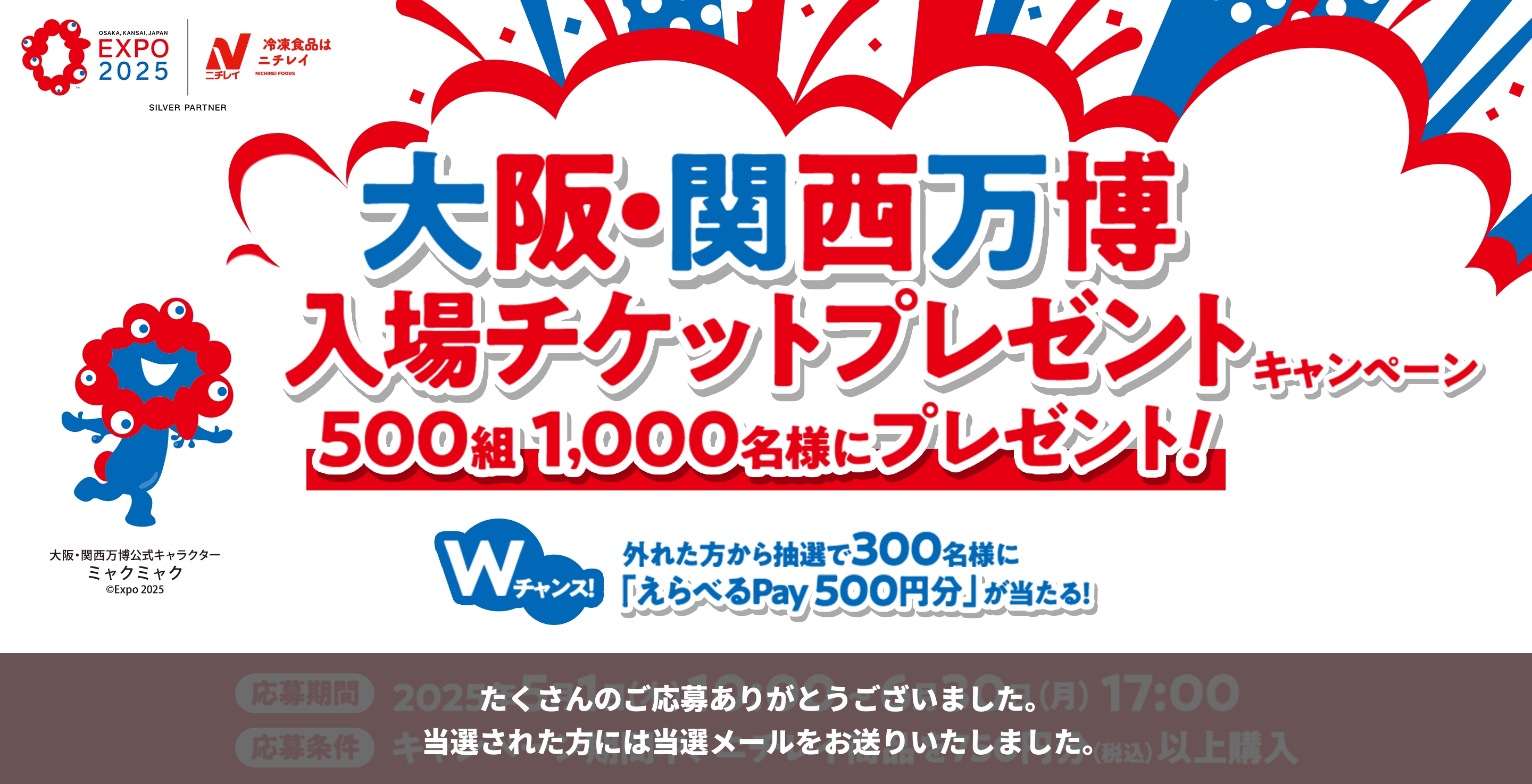 EXPO 2025 ニチレイ SILVER PARTNER 大阪・関西万博 入場チケットプレゼントキャンペーン 500組 1,000名様にプレゼント! Wチャンス! 外れた方から抽選で300名に「えらべるPay 500円分」が当たる! 左下のキャラクター 大阪・関西万博公式キャラクター ミャクミャク ©Expo 2025 たくさんのご応募ありがとうございました。当選された方には当選メールをお送りいたしました。