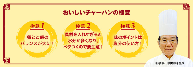 おいしいチャーハンの極意 おいしいチャーハンの極意 新橋亭 田中総料理長 極意1 卵とご飯のバランスが大切! 極意2 具材を入れすぎると水分が多くなり、ベタつくので要注意! 極意3 味のポイントは塩分の使い方!