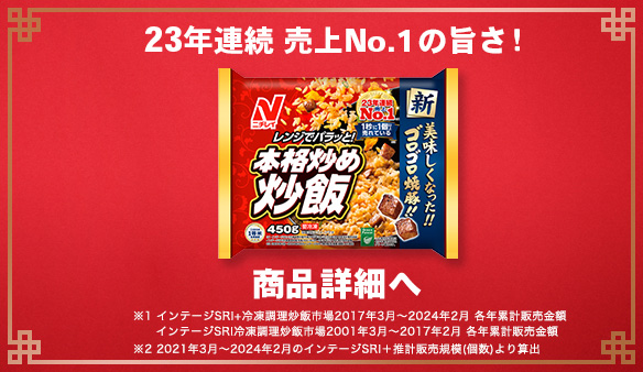 23年連続 売上No.1の旨さ！ 商品詳細へ ※1 インテージSRI+冷凍調理炒飯市場2017年3月～2024年2月 各年累計販売金額 インテージSRI冷凍調理炒飯市場2001年3月～2017年2月 各年累計販売金額 ※2 2021年3月～2024年2月のインテージSRI+推計販売規模(個数)より算出