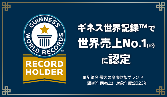 GUINNESS WORLD RECORDS RECORD HOLDER ギネス世界記録™で世界売上No.1(※)に認定 ※記録名：最大の冷凍炒飯ブランド(最新年間売上) 対象年度：2023年