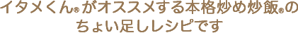 イタメくん®がオススメする本格炒め炒飯®のちょい足しレシピです