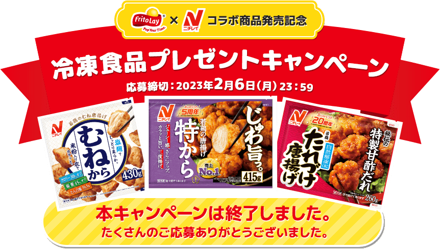 FritoLay x ニチレイ コラボ商品発売記念 冷凍食品プレゼントキャンペーン 応募締切:2023年2月6日（月）23:59 本キャンペーンは終了しました。 たくさんのご応募ありがとうございました。