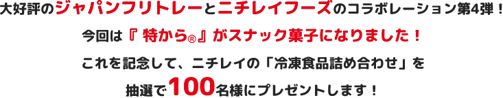 大好評のジャパンフリトレーとニチレイフーズのコラボレーション第4弾！今回は『特から®』がスナック菓子になりました！これを記念して、ニチレイの「冷凍食品詰め合わせ」を抽選で100名様にプレゼントします！