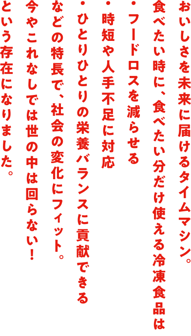 おいしさを未来に届けるタイムマシン。食べたい時に、食べたい分だけ使える冷凍食品は・フードロスを減らせる・時短や人手不足に対応・ひとりひとりの栄養バランスに貢献できるなどの特長で、社会の変化にフィット。今やこれなしでは世の中は回らない！という存在になりました。